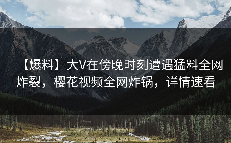 【爆料】大V在傍晚时刻遭遇猛料全网炸裂，樱花视频全网炸锅，详情速看
