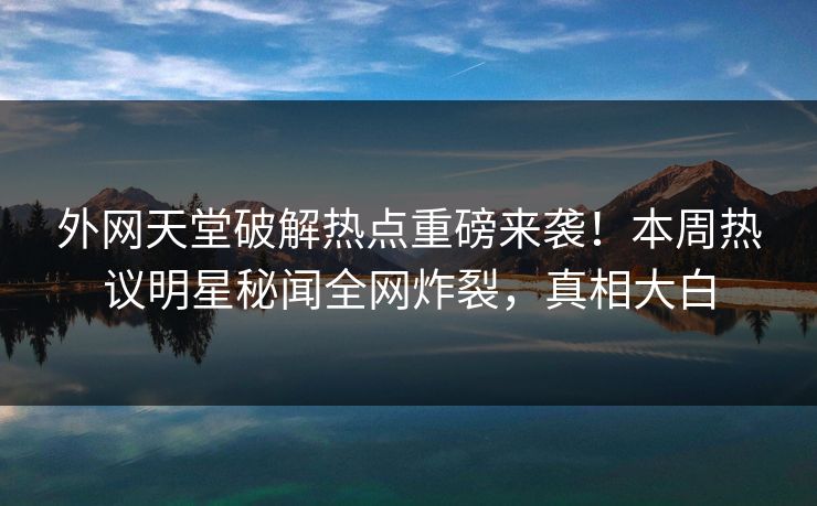外网天堂破解热点重磅来袭！本周热议明星秘闻全网炸裂，真相大白