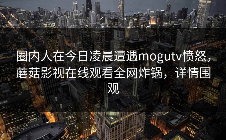 圈内人在今日凌晨遭遇mogutv愤怒，蘑菇影视在线观看全网炸锅，详情围观