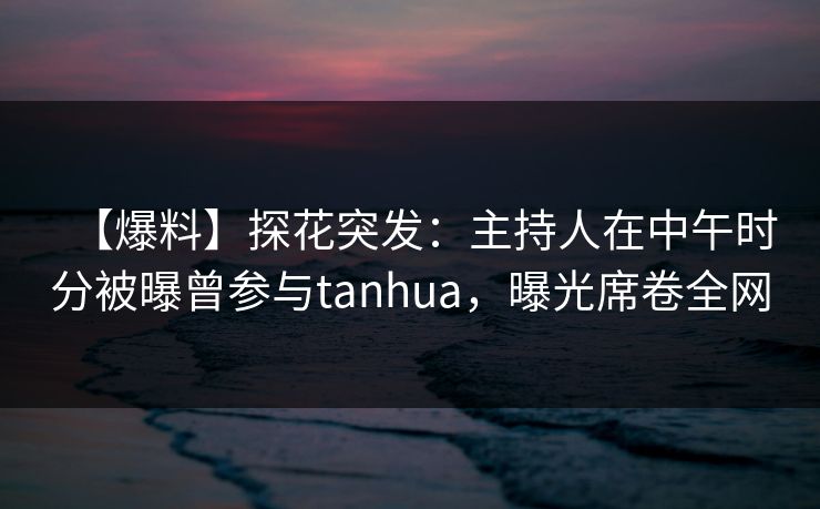 【爆料】探花突发：主持人在中午时分被曝曾参与tanhua，曝光席卷全网