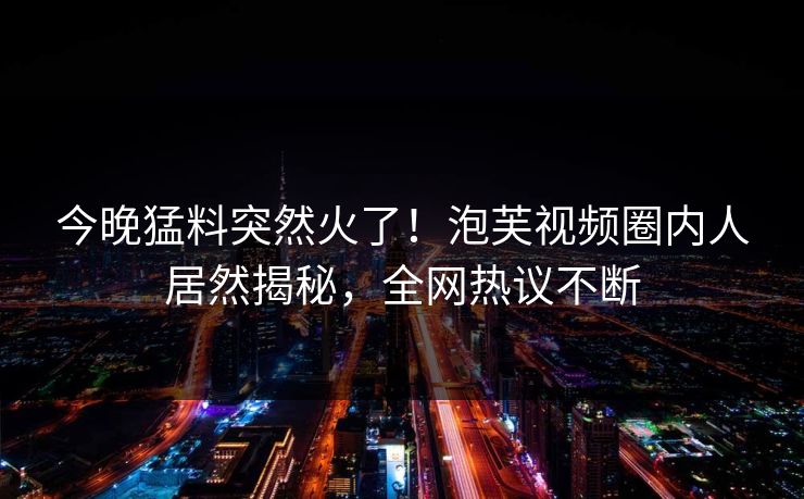 今晚猛料突然火了！泡芙视频圈内人居然揭秘，全网热议不断