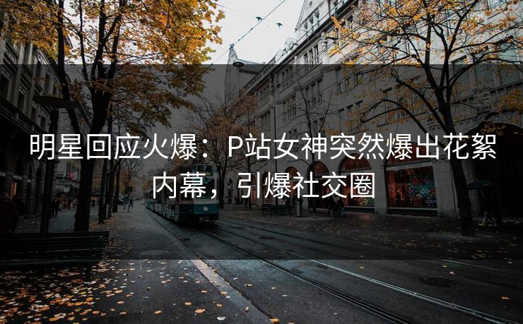 明星回应火爆：P站女神突然爆出花絮内幕，引爆社交圈