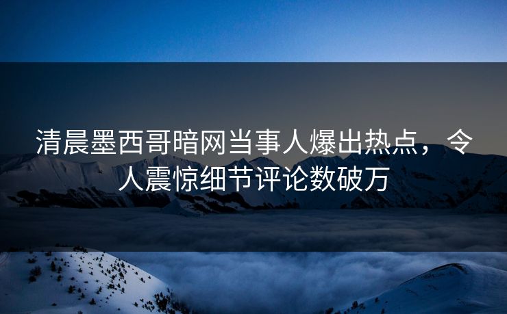 清晨墨西哥暗网当事人爆出热点，令人震惊细节评论数破万