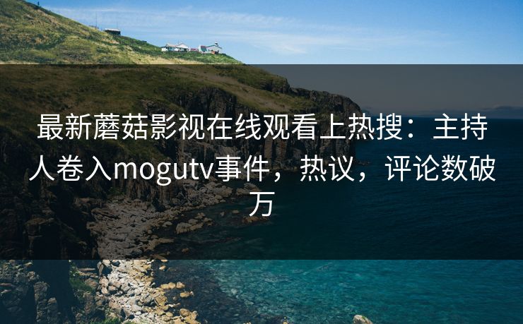 最新蘑菇影视在线观看上热搜：主持人卷入mogutv事件，热议，评论数破万