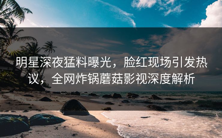 明星深夜猛料曝光，脸红现场引发热议，全网炸锅蘑菇影视深度解析