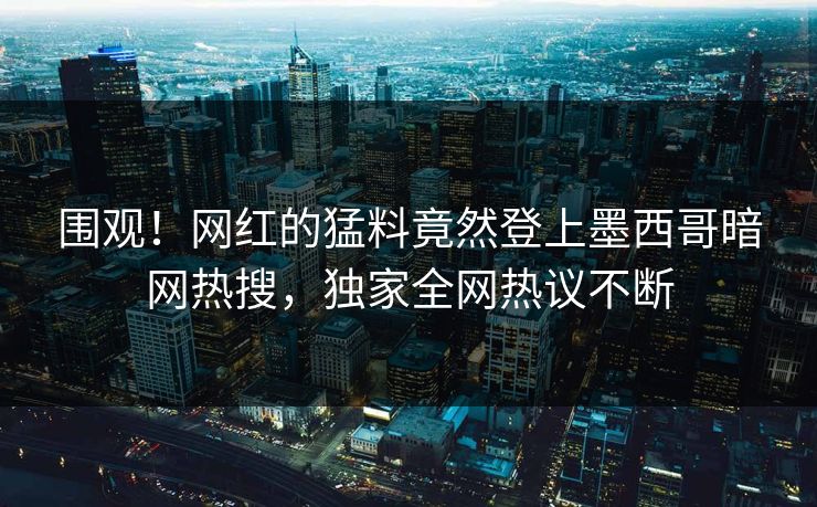 围观！网红的猛料竟然登上墨西哥暗网热搜，独家全网热议不断