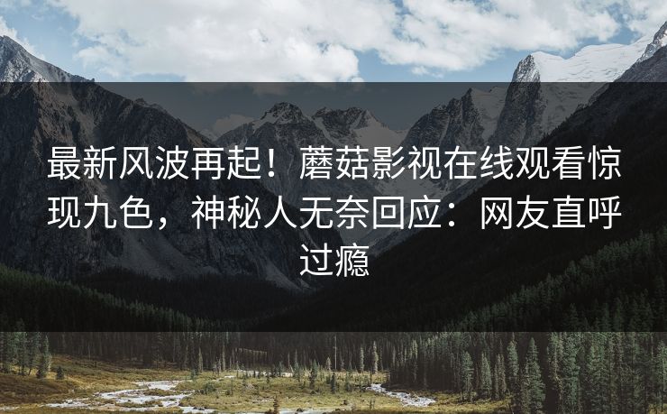 最新风波再起！蘑菇影视在线观看惊现九色，神秘人无奈回应：网友直呼过瘾