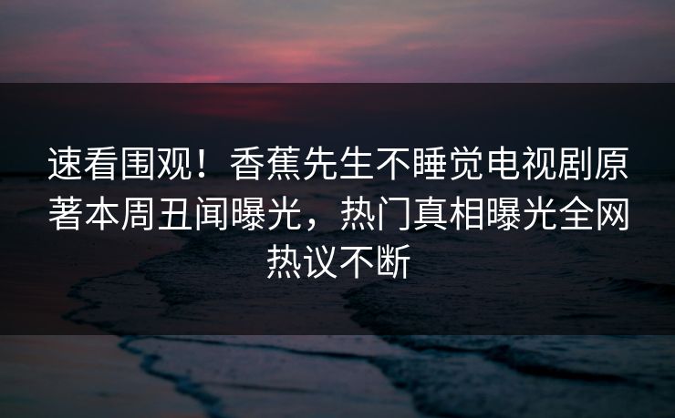 速看围观！香蕉先生不睡觉电视剧原著本周丑闻曝光，热门真相曝光全网热议不断