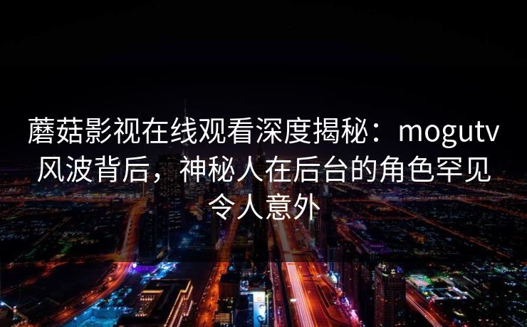 蘑菇影视在线观看深度揭秘：mogutv风波背后，神秘人在后台的角色罕见令人意外