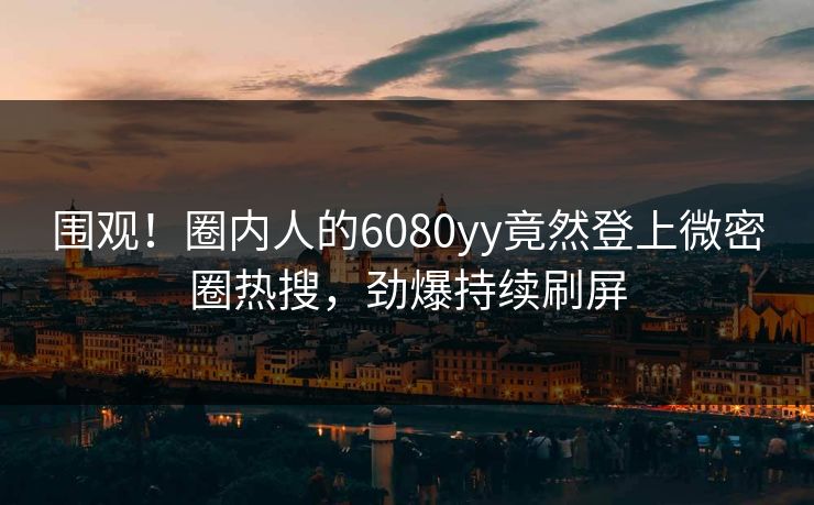 围观！圈内人的6080yy竟然登上微密圈热搜，劲爆持续刷屏