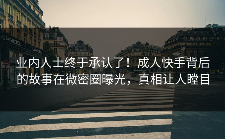 业内人士终于承认了！成人快手背后的故事在微密圈曝光，真相让人瞠目