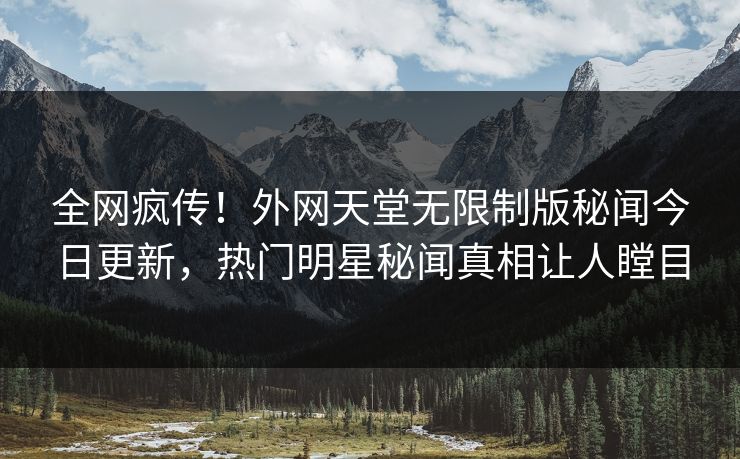 全网疯传！外网天堂无限制版秘闻今日更新，热门明星秘闻真相让人瞠目