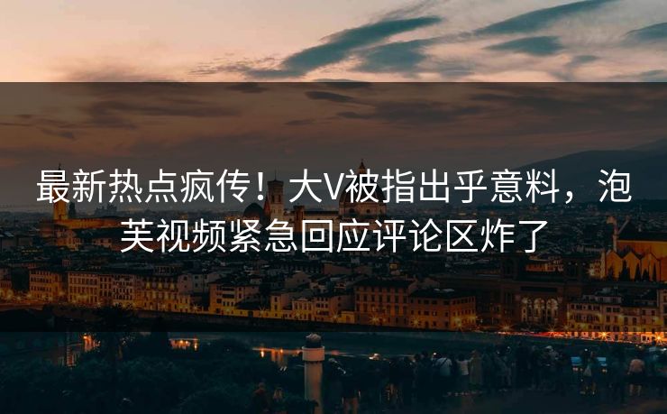 最新热点疯传！大V被指出乎意料，泡芙视频紧急回应评论区炸了