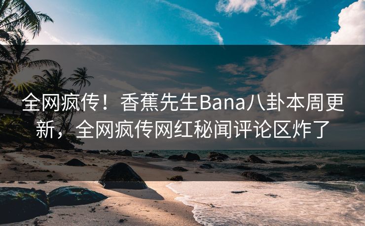 全网疯传！香蕉先生Bana八卦本周更新，全网疯传网红秘闻评论区炸了
