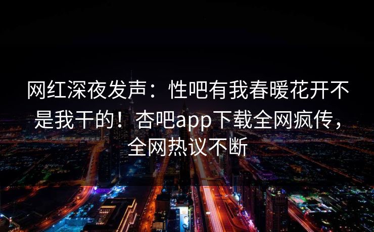 网红深夜发声：性吧有我春暖花开不是我干的！杏吧app下载全网疯传，全网热议不断