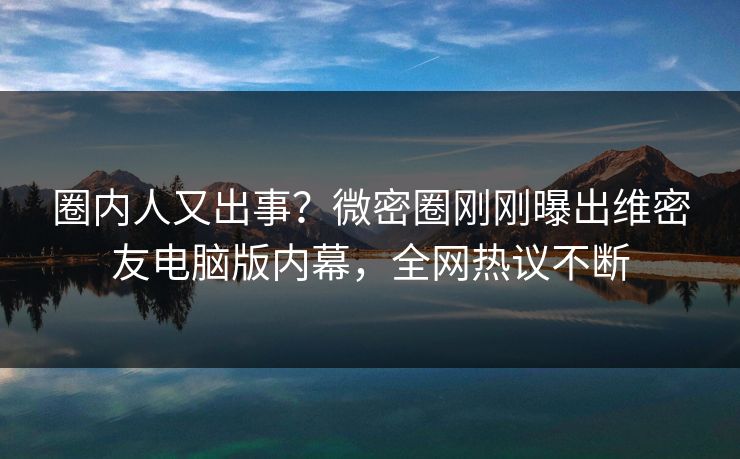 圈内人又出事？微密圈刚刚曝出维密友电脑版内幕，全网热议不断