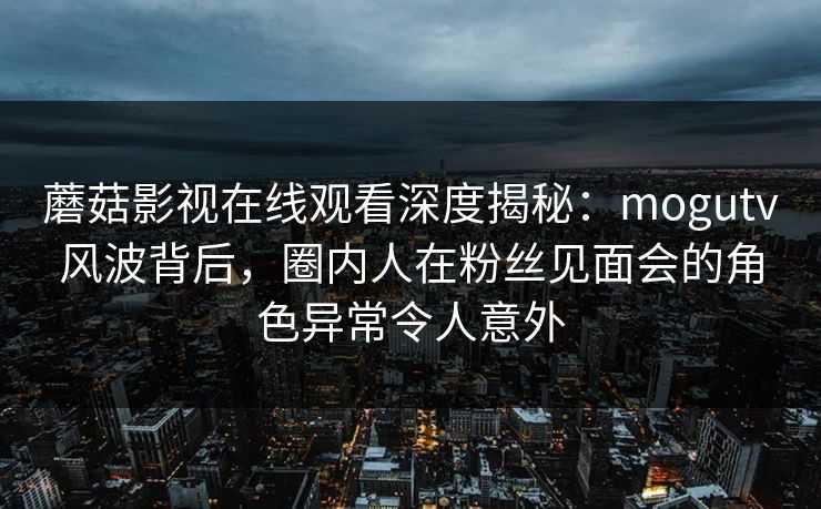 蘑菇影视在线观看深度揭秘：mogutv风波背后，圈内人在粉丝见面会的角色异常令人意外