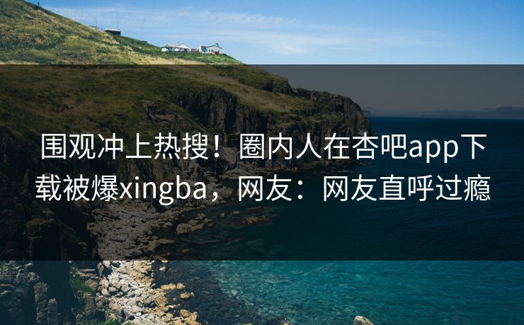 围观冲上热搜！圈内人在杏吧app下载被爆xingba，网友：网友直呼过瘾