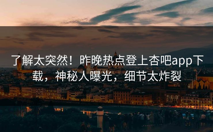 了解太突然！昨晚热点登上杏吧app下载，神秘人曝光，细节太炸裂