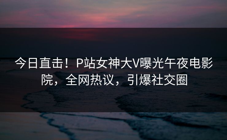 今日直击！P站女神大V曝光午夜电影院，全网热议，引爆社交圈