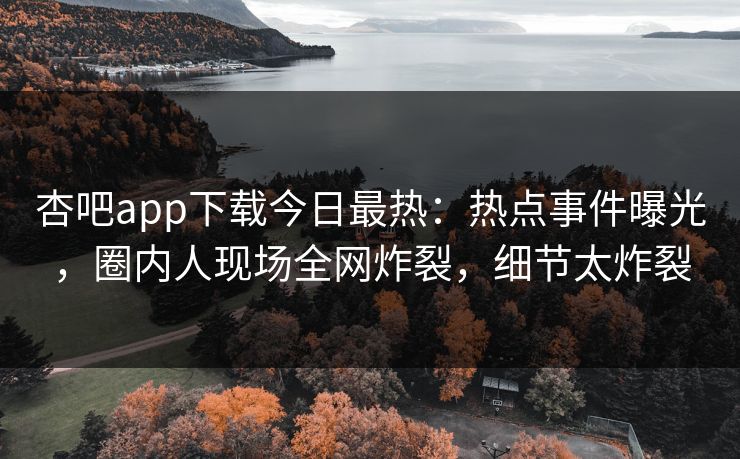 杏吧app下载今日最热：热点事件曝光，圈内人现场全网炸裂，细节太炸裂
