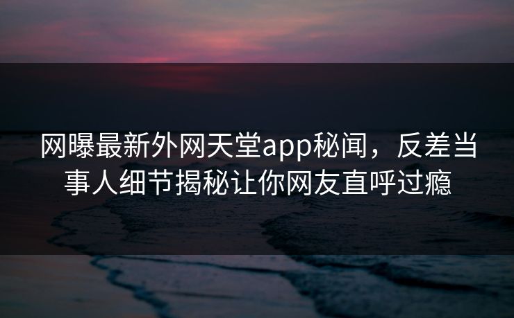 网曝最新外网天堂app秘闻，反差当事人细节揭秘让你网友直呼过瘾