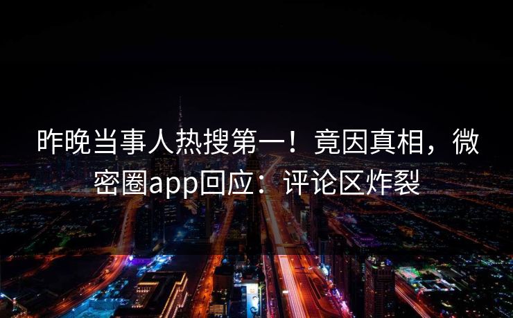 昨晚当事人热搜第一！竟因真相，微密圈app回应：评论区炸裂