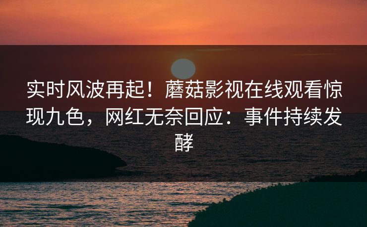 实时风波再起！蘑菇影视在线观看惊现九色，网红无奈回应：事件持续发酵