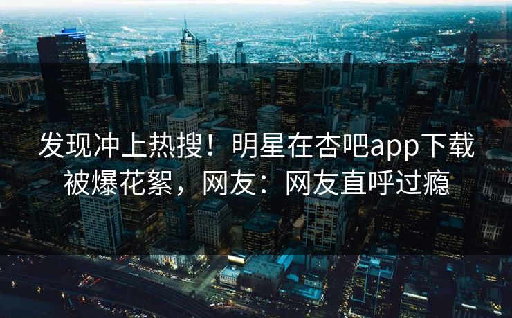 发现冲上热搜！明星在杏吧app下载被爆花絮，网友：网友直呼过瘾