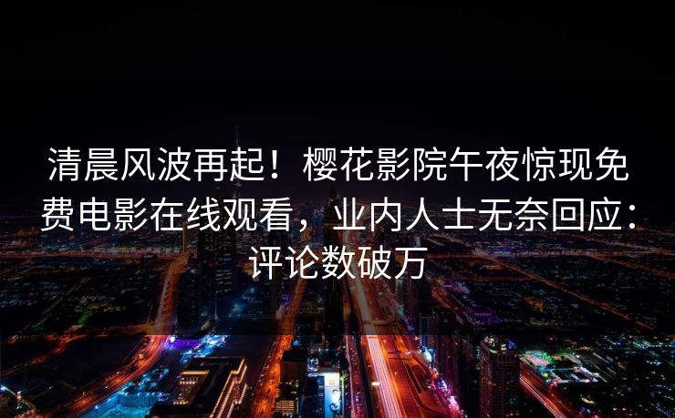 清晨风波再起！樱花影院午夜惊现免费电影在线观看，业内人士无奈回应：评论数破万