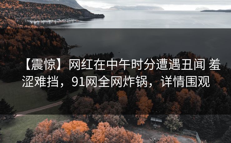 【震惊】网红在中午时分遭遇丑闻 羞涩难挡，91网全网炸锅，详情围观