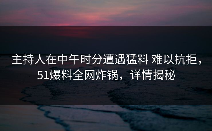 主持人在中午时分遭遇猛料 难以抗拒，51爆料全网炸锅，详情揭秘
