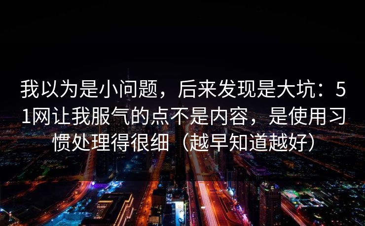 我以为是小问题，后来发现是大坑：51网让我服气的点不是内容，是使用习惯处理得很细（越早知道越好）