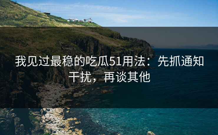 我见过最稳的吃瓜51用法：先抓通知干扰，再谈其他