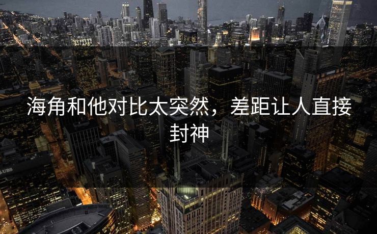 海角和他对比太突然，差距让人直接封神
