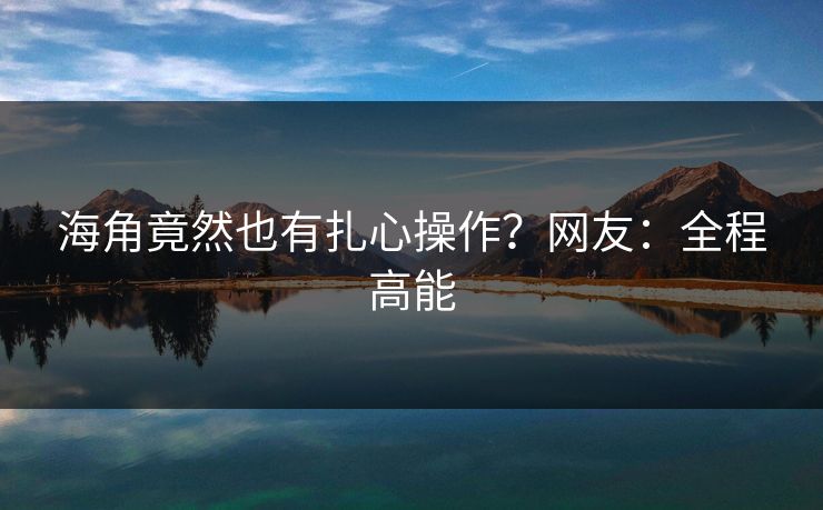 海角竟然也有扎心操作？网友：全程高能