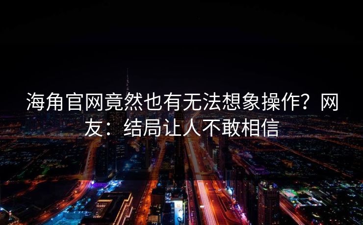 海角官网竟然也有无法想象操作？网友：结局让人不敢相信
