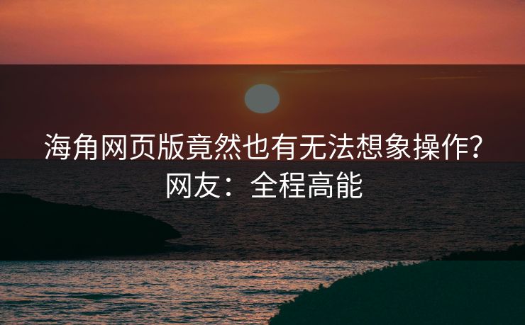 海角网页版竟然也有无法想象操作？网友：全程高能