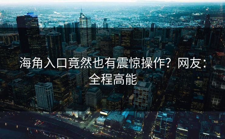 海角入口竟然也有震惊操作？网友：全程高能