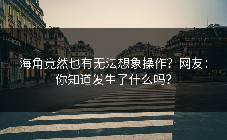 海角竟然也有无法想象操作？网友：你知道发生了什么吗？
