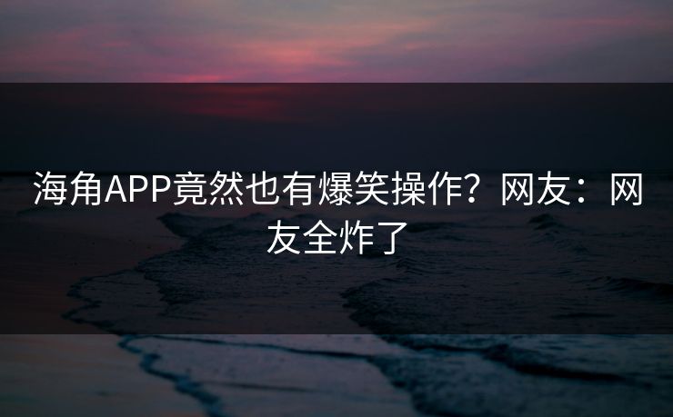 海角APP竟然也有爆笑操作？网友：网友全炸了