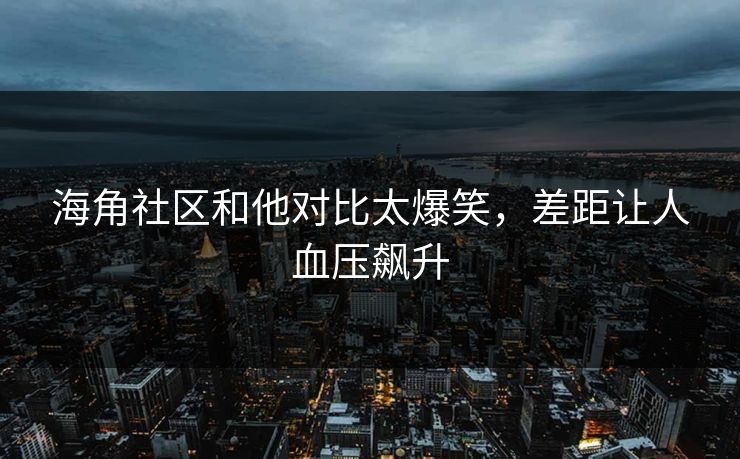 海角社区和他对比太爆笑，差距让人血压飙升