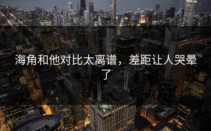 海角和他对比太离谱，差距让人哭晕了