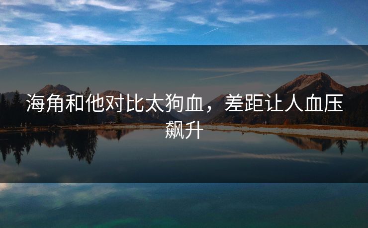 海角和他对比太狗血,差距让人血压飙升