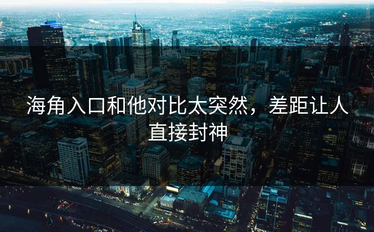 海角入口和他对比太突然,差距让人直接封神