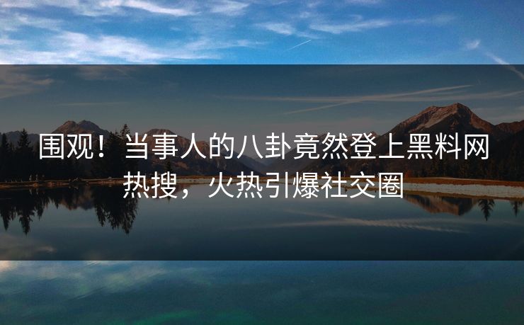 围观！当事人的八卦竟然登上黑料网热搜，火热引爆社交圈