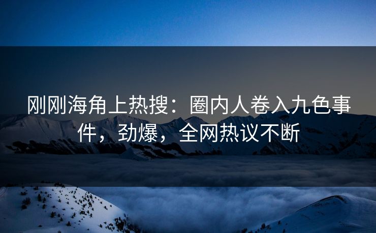 刚刚海角上热搜：圈内人卷入九色事件，劲爆，全网热议不断
