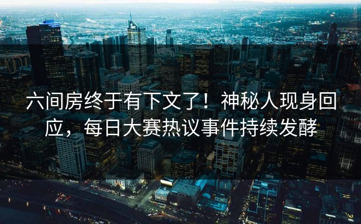 六间房终于有下文了！神秘人现身回应，每日大赛热议事件持续发酵