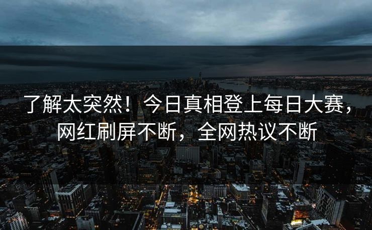 了解太突然！今日真相登上每日大赛，网红刷屏不断，全网热议不断