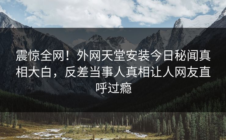 震惊全网！外网天堂安装今日秘闻真相大白，反差当事人真相让人网友直呼过瘾